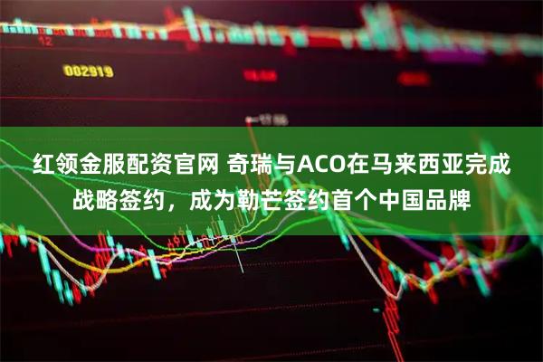 红领金服配资官网 奇瑞与ACO在马来西亚完成战略签约,成为勒芒签约首个中国品牌
