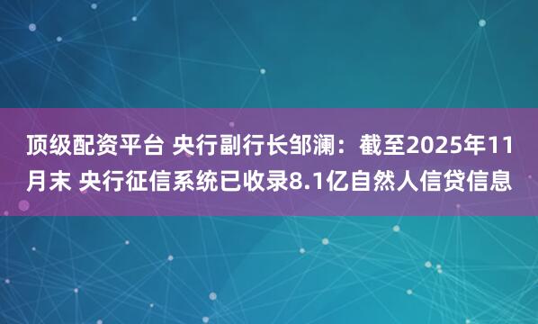 顶级配资平台 央行副行长邹澜：截至2025年11月末 央行征信系统已收录8.1亿自然人信贷信息