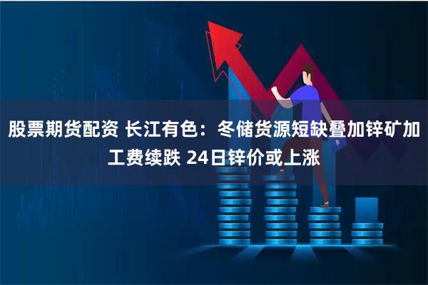 股票期货配资 长江有色:冬储货源短缺叠加锌矿加工费续跌 24日锌价或上涨