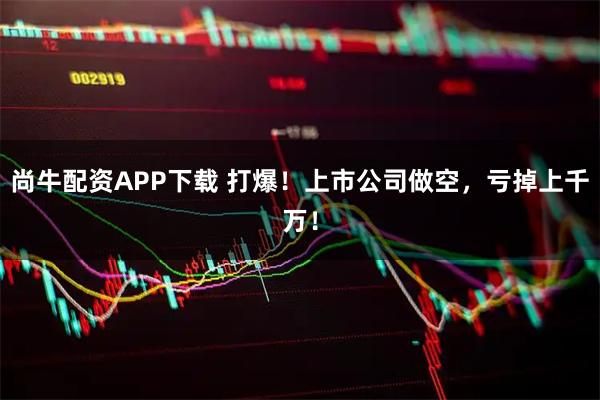 尚牛配资APP下载 打爆！上市公司做空，亏掉上千万！