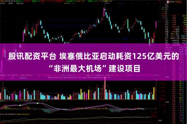 股讯配资平台 埃塞俄比亚启动耗资125亿美元的“非洲最大机场”建设项目