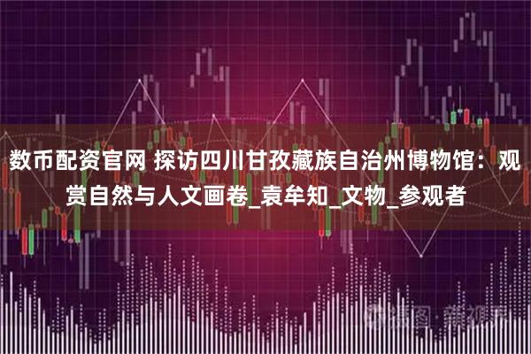 数币配资官网 探访四川甘孜藏族自治州博物馆：观赏自然与人文画卷_袁牟知_文物_参观者