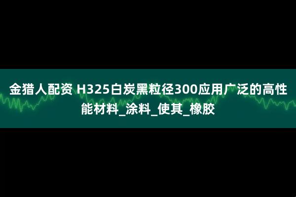 金猎人配资 H325白炭黑粒径300应用广泛的高性能材料_涂料_使其_橡胶