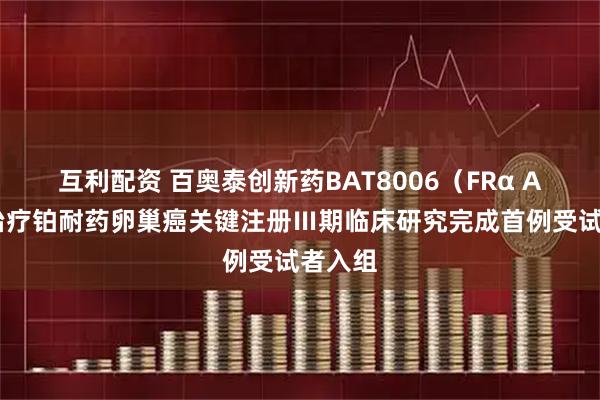 互利配资 百奥泰创新药BAT8006（FRα ADC）治疗铂耐药卵巢癌关键注册Ⅲ期临床研究完成首例受试者入组