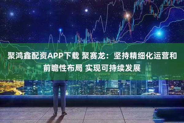 聚鸿鑫配资APP下载 聚赛龙：坚持精细化运营和前瞻性布局 实现可持续发展