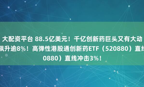 大配资平台 88.5亿美元！千亿创新药巨头又有大动作，股价飙升逾8%！高弹性港股通创新药ETF（520880）直线冲击3%！