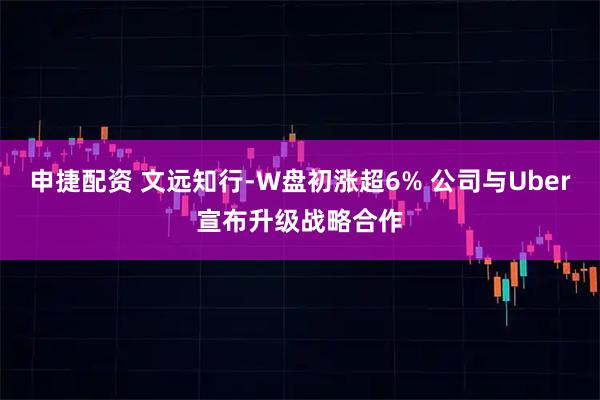 申捷配资 文远知行-W盘初涨超6% 公司与Uber宣布升级战略合作