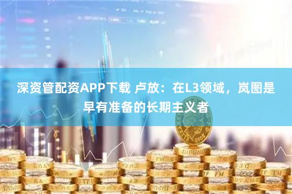 深资管配资APP下载 卢放：在L3领域，岚图是早有准备的长期主义者