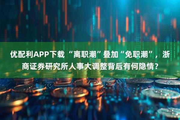 优配利APP下载 “离职潮”叠加“免职潮”，浙商证券研究所人事大调整背后有何隐情？