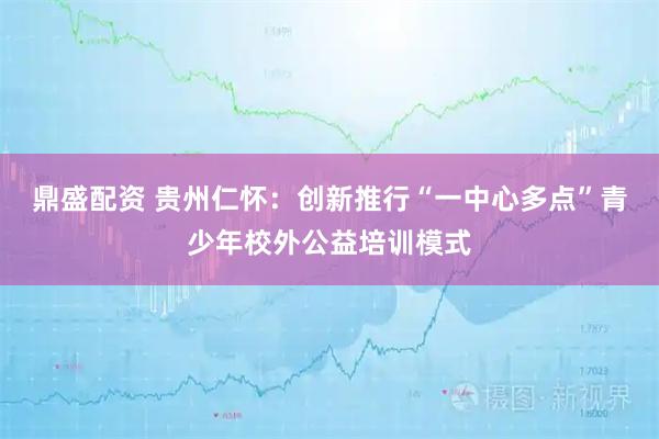 鼎盛配资 贵州仁怀：创新推行“一中心多点”青少年校外公益培训模式