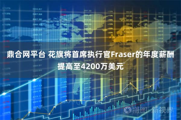 鼎合网平台 花旗将首席执行官Fraser的年度薪酬提高至4200万美元