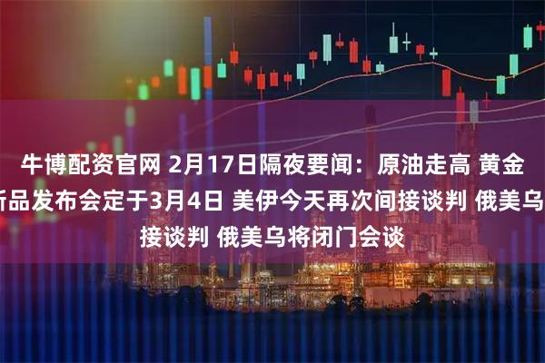 牛博配资官网 2月17日隔夜要闻：原油走高 黄金下跌 苹果新品发布会定于3月4日 美伊今天再次间接谈判 俄美乌将闭门会谈