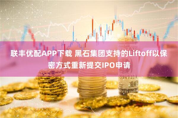 联丰优配APP下载 黑石集团支持的Liftoff以保密方式重新提交IPO申请