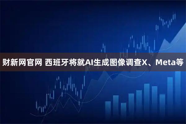 财新网官网 西班牙将就AI生成图像调查X、Meta等