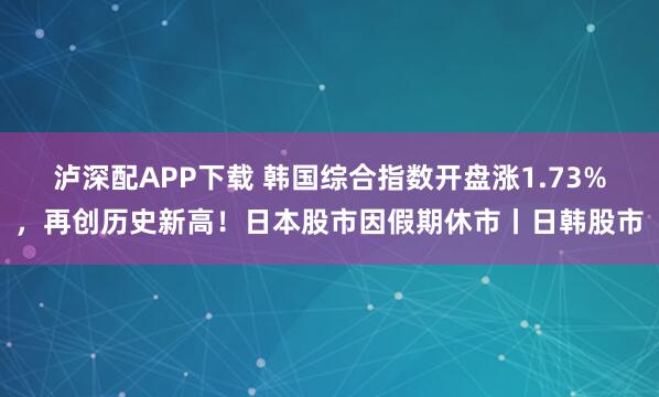 泸深配APP下载 韩国综合指数开盘涨1.73%，再创历史新高！日本股市因假期休市丨日韩股市