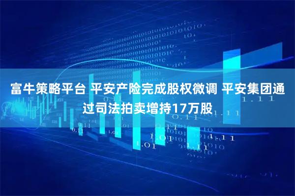 富牛策略平台 平安产险完成股权微调 平安集团通过司法拍卖增持17万股
