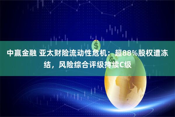 中赢金融 亚太财险流动性危机：超88%股权遭冻结，风险综合评级持续C级