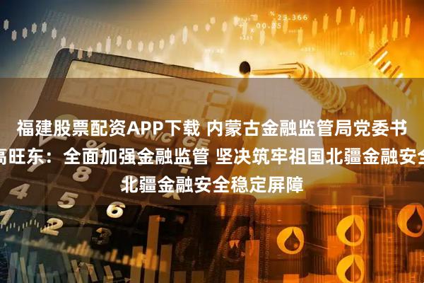 福建股票配资APP下载 内蒙古金融监管局党委书记、局长高旺东：全面加强金融监管 坚决筑牢祖国北疆金融安全稳定屏障