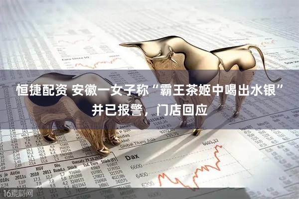 恒捷配资 安徽一女子称“霸王茶姬中喝出水银”并已报警，门店回应